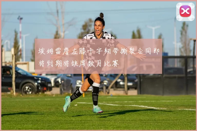 埃姆雷詹左膝十字韧带撕裂合同即将到期将缺席数月比赛