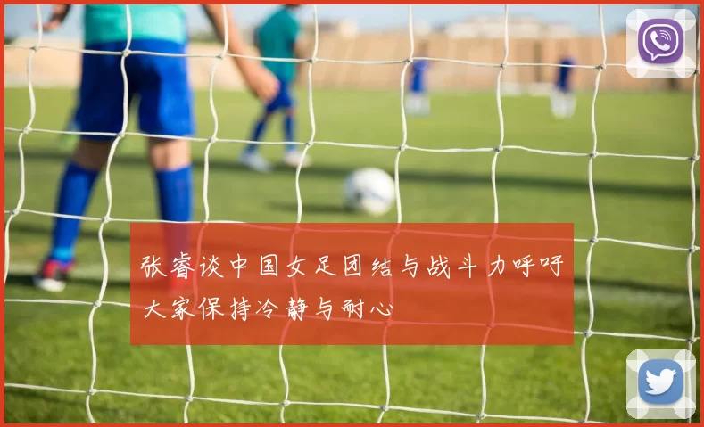 张睿谈中国女足团结与战斗力呼吁大家保持冷静与耐心