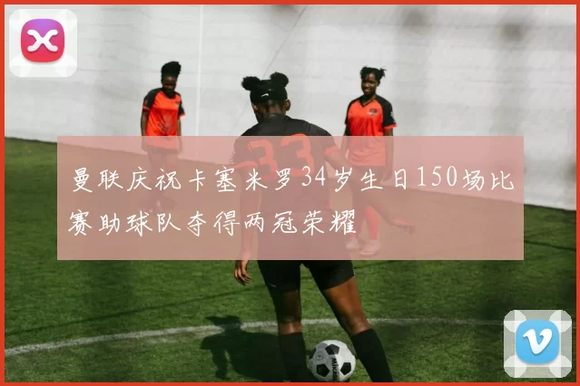 曼联庆祝卡塞米罗34岁生日150场比赛助球队夺得两冠荣耀