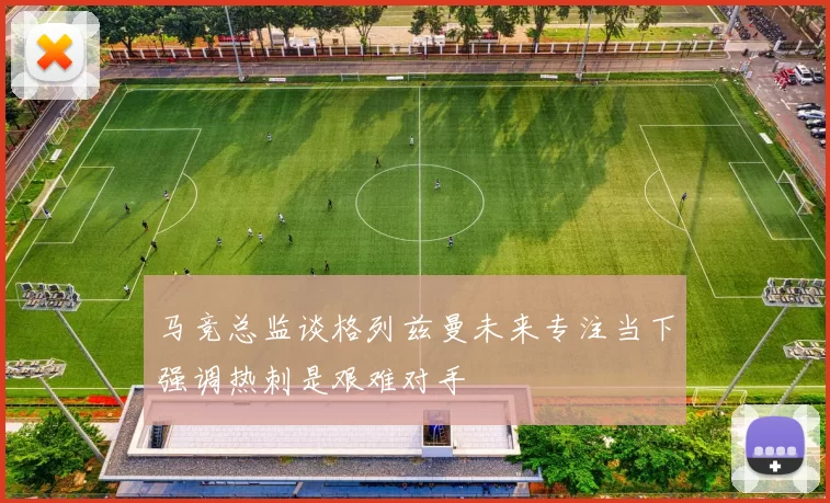 马竞总监谈格列兹曼未来专注当下强调热刺是艰难对手