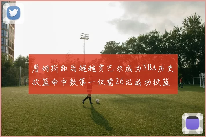 詹姆斯距离超越贾巴尔成为NBA历史投篮命中数第一仅需26记成功投篮