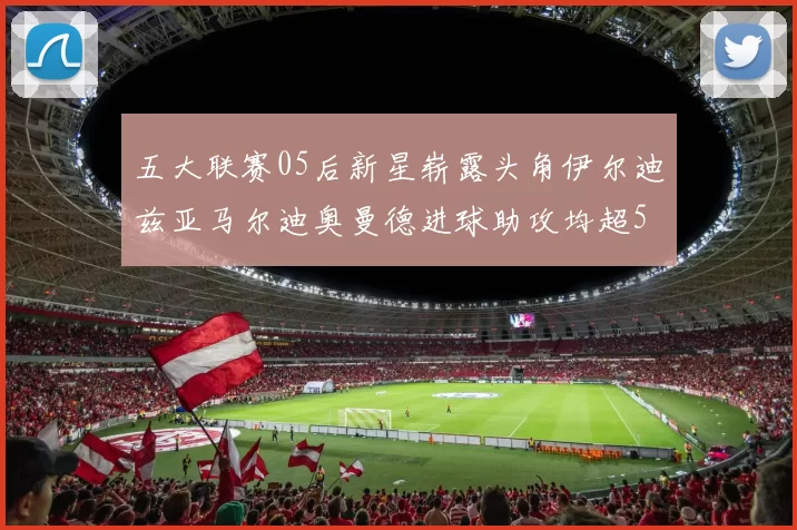 五大联赛05后新星崭露头角伊尔迪兹亚马尔迪奥曼德进球助攻均超5