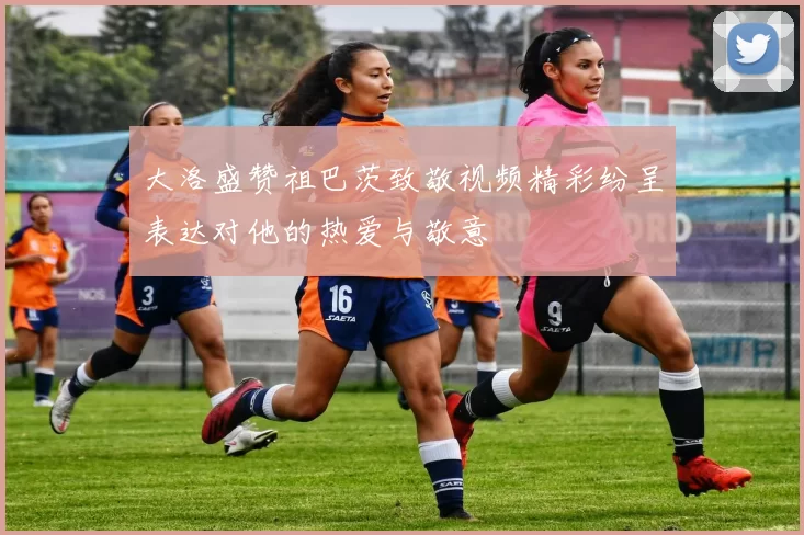 大洛盛赞祖巴茨致敬视频精彩纷呈表达对他的热爱与敬意