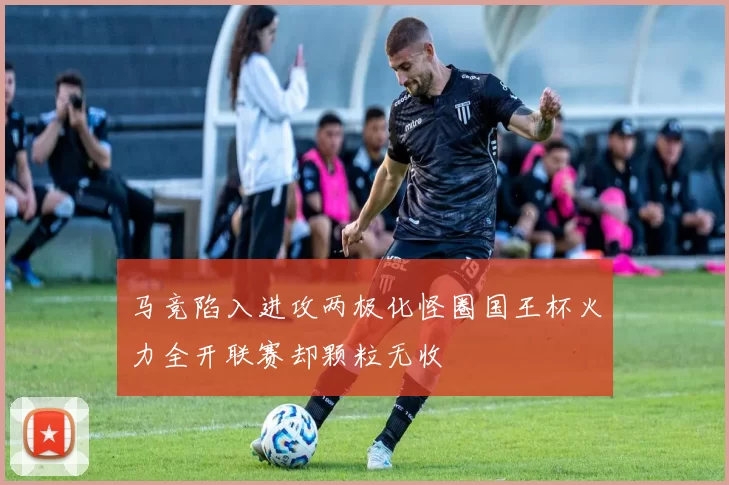 马竞陷入进攻两极化怪圈国王杯火力全开联赛却颗粒无收