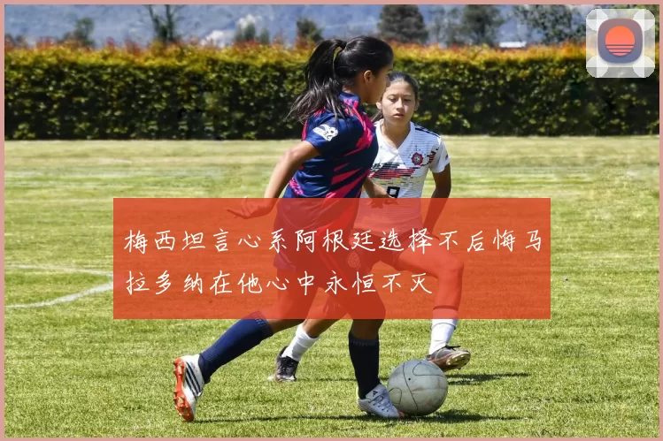 梅西坦言心系阿根廷选择不后悔马拉多纳在他心中永恒不灭