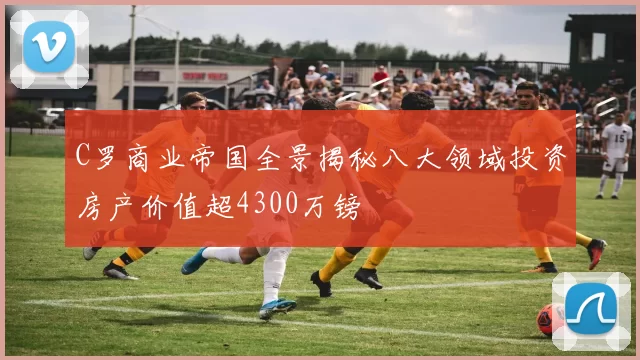 C罗商业帝国全景揭秘八大领域投资房产价值超4300万镑