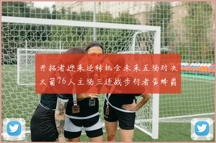 开拓者迎来逆转机会未来五场对决火箭76人主场三连战步行者黄蜂爵士