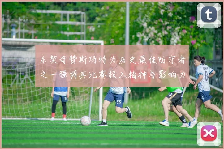东契奇赞斯玛特为历史最佳防守者之一强调其比赛投入精神与影响力