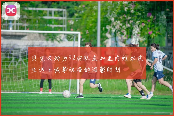 贝克汉姆为92班队友加里内维尔庆生送上诚挚祝福的温馨时刻