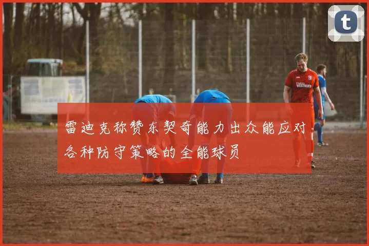 雷迪克称赞东契奇能力出众能应对各种防守策略的全能球员