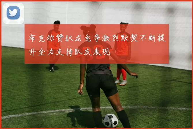 布克称赞狄龙竞争激烈默契不断提升全力支持队友表现