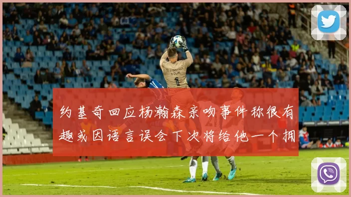 约基奇回应杨瀚森亲吻事件称很有趣或因语言误会下次将给他一个拥抱
