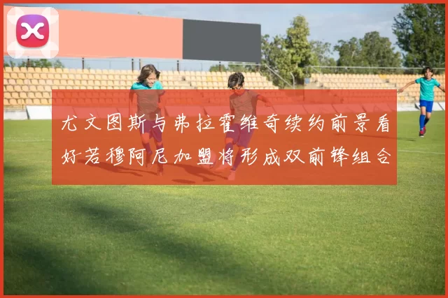 尤文图斯与弗拉霍维奇续约前景看好若穆阿尼加盟将形成双前锋组合