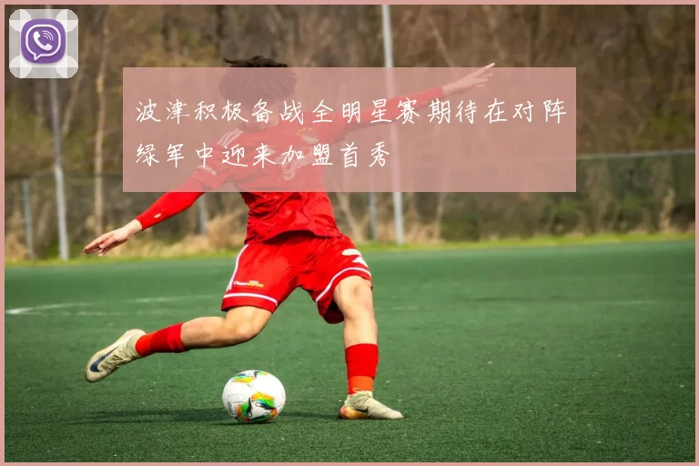 波津积极备战全明星赛期待在对阵绿军中迎来加盟首秀