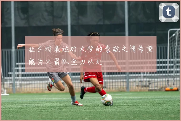 杜兰特表达对大梦的崇敬之情希望能为火箭队全力以赴