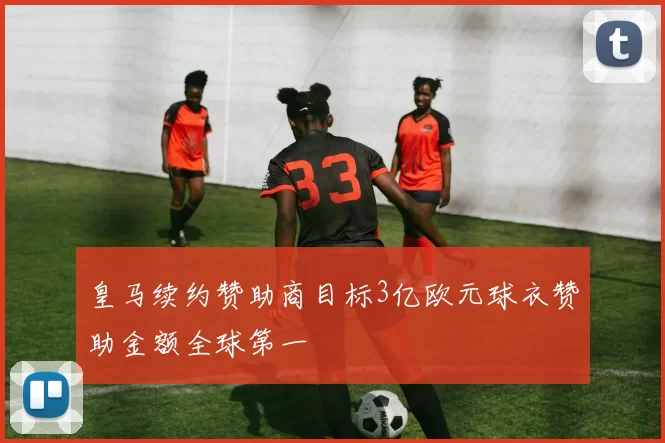 皇马续约赞助商目标3亿欧元球衣赞助金额全球第一