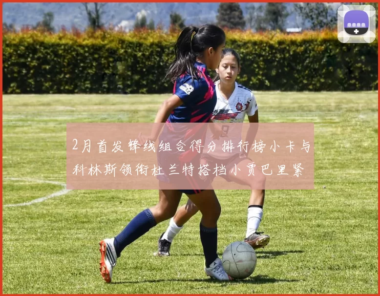 2月首发锋线组合得分排行榜小卡与科林斯领衔杜兰特搭档小贾巴里紧随其后