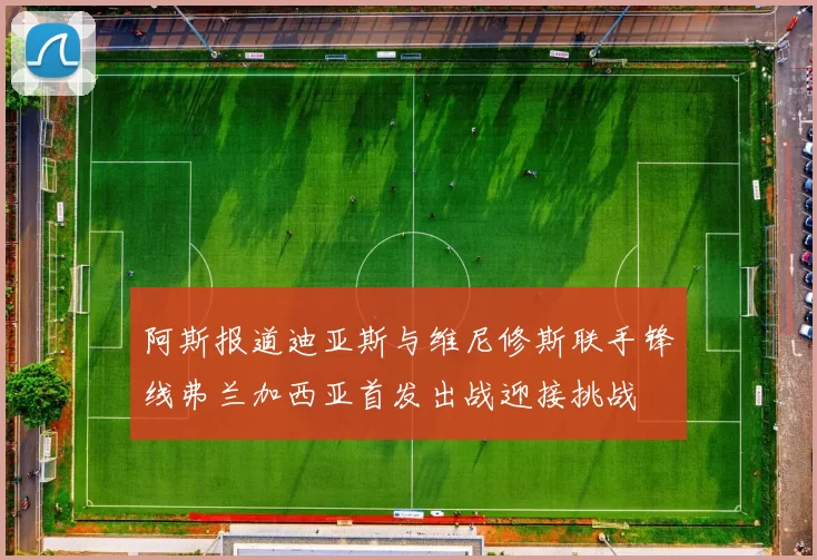 阿斯报道迪亚斯与维尼修斯联手锋线弗兰加西亚首发出战迎接挑战