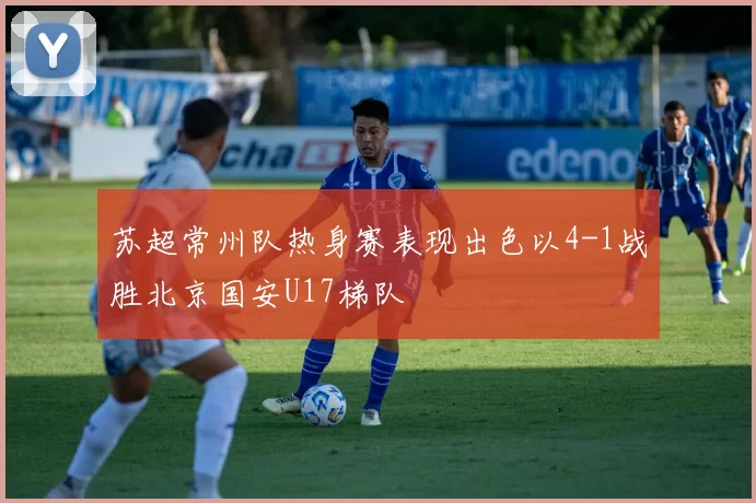 苏超常州队热身赛表现出色以4-1战胜北京国安U17梯队