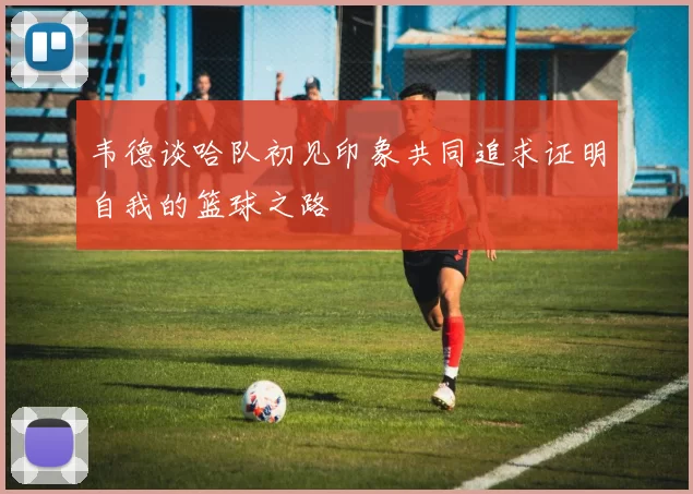 韦德谈哈队初见印象共同追求证明自我的篮球之路