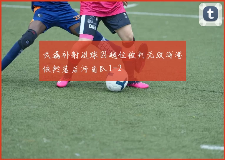 武磊补射进球因越位被判无效海港依然落后河南队1-2