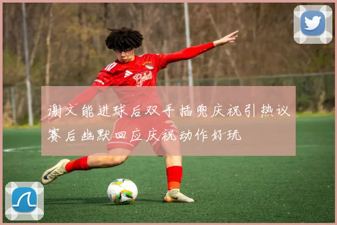 谢文能进球后双手插兜庆祝引热议赛后幽默回应庆祝动作好玩