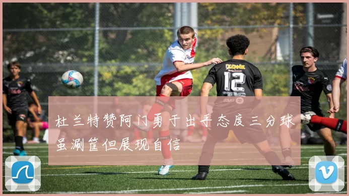 杜兰特赞阿门勇于出手态度三分球虽涮筐但展现自信