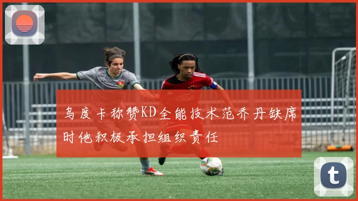 乌度卡称赞KD全能技术范乔丹缺席时他积极承担组织责任
