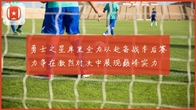 勇士之星库里全力以赴备战季后赛力争在激烈对决中展现巅峰实力