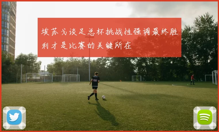 埃苏戈谈足总杯挑战性强调最终胜利才是比赛的关键所在