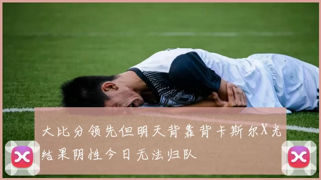 大比分领先但明天背靠背卡斯尔X光结果阴性今日无法归队