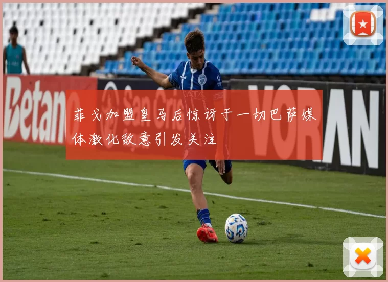 菲戈加盟皇马后惊讶于一切巴萨媒体激化敌意引发关注