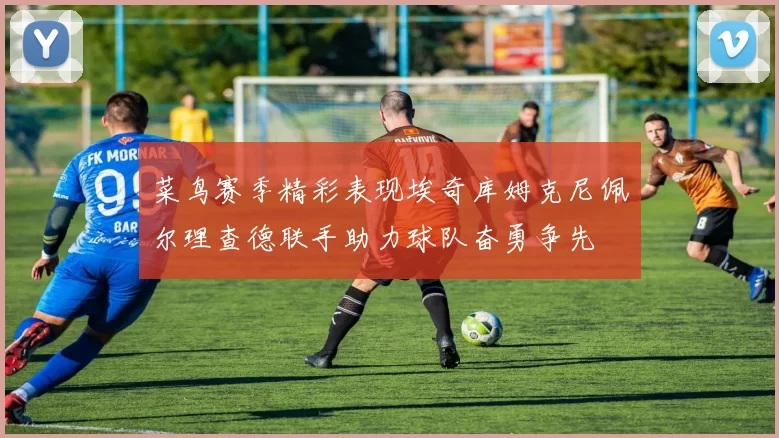 菜鸟赛季精彩表现埃奇库姆克尼佩尔理查德联手助力球队奋勇争先