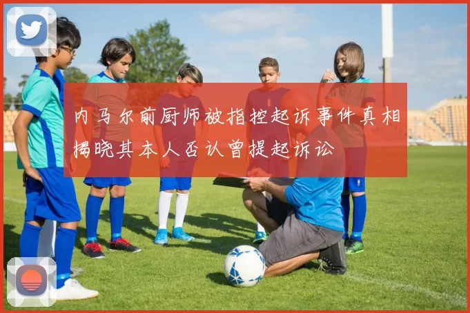 内马尔前厨师被指控起诉事件真相揭晓其本人否认曾提起诉讼