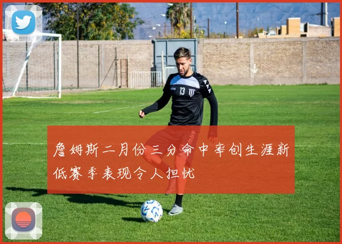 詹姆斯二月份三分命中率创生涯新低赛季表现令人担忧