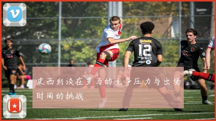 皮西利谈在罗马的竞争压力与出场时间的挑战