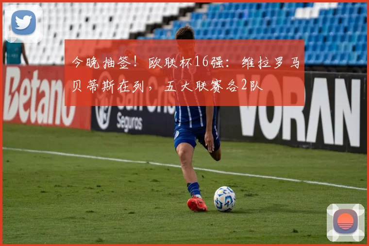 今晚抽签！欧联杯16强：维拉罗马贝蒂斯在列，五大联赛各2队
