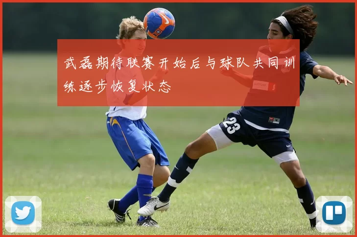 武磊期待联赛开始后与球队共同训练逐步恢复状态